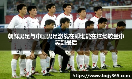 朝鲜男足与中国男足激战在即谁能在这场较量中笑到最后